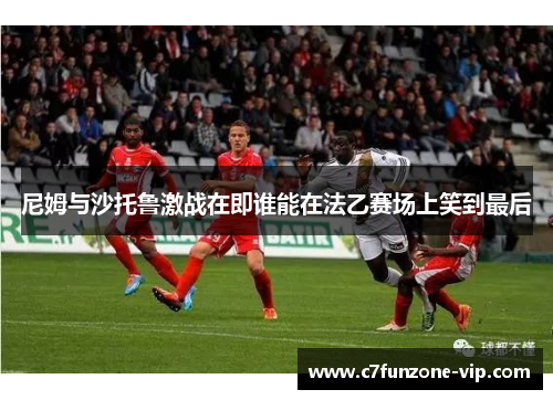尼姆与沙托鲁激战在即谁能在法乙赛场上笑到最后